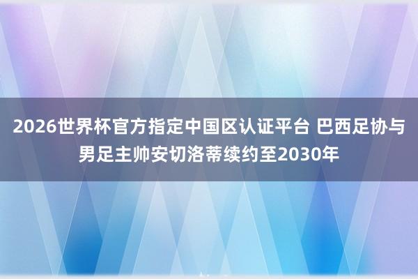 2026世界杯官方指定中国区认证平台 巴西足协与男足主帅安切洛蒂续约至2030年