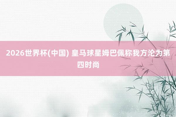 2026世界杯(中国) 皇马球星姆巴佩称我方沦为第四时尚