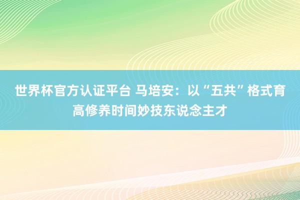 世界杯官方认证平台 马培安：以“五共”格式育高修养时间妙技东说念主才