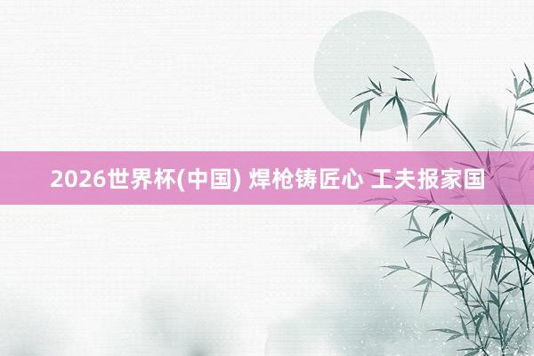 2026世界杯(中国) 焊枪铸匠心 工夫报家国