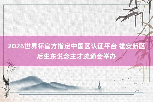2026世界杯官方指定中国区认证平台 雄安新区后生东说念主才疏通会举办