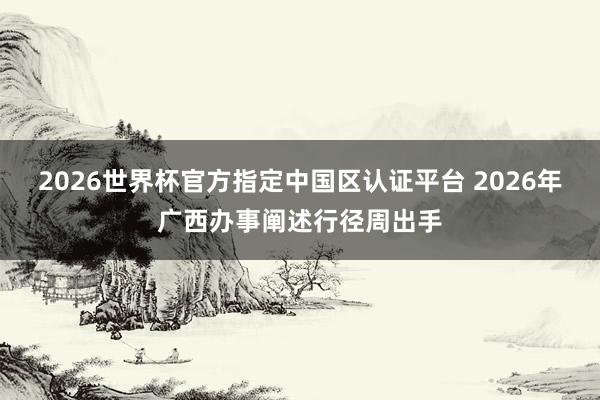 2026世界杯官方指定中国区认证平台 2026年广西办事阐述行径周出手