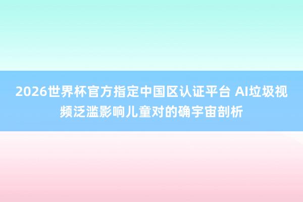 2026世界杯官方指定中国区认证平台 AI垃圾视频泛滥影响儿童对的确宇宙剖析