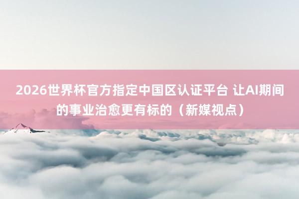 2026世界杯官方指定中国区认证平台 让AI期间的事业治愈更有标的(新媒视点)