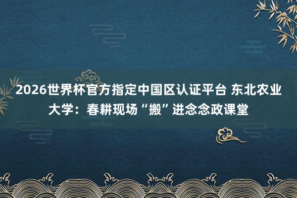 2026世界杯官方指定中国区认证平台 东北农业大学：春耕现场“搬”进念念政课堂