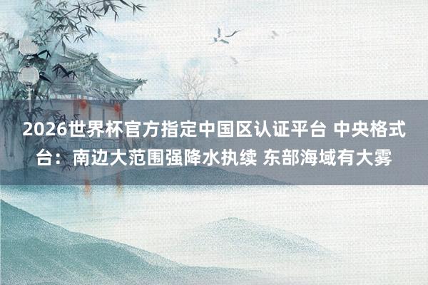 2026世界杯官方指定中国区认证平台 中央格式台：南边大范围强降水执续 东部海域有大雾