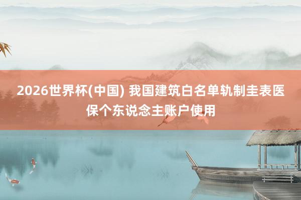 2026世界杯(中国) 我国建筑白名单轨制圭表医保个东说念主账户使用