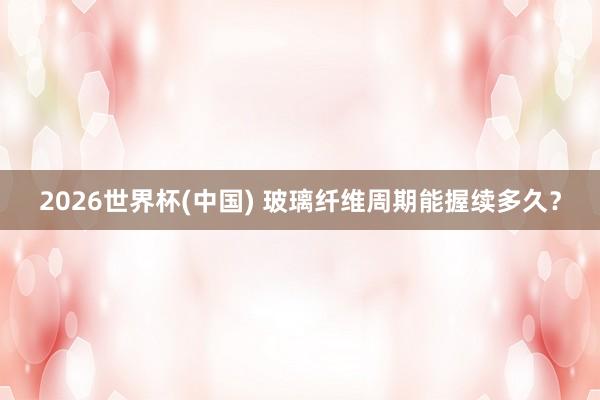 2026世界杯(中国) 玻璃纤维周期能握续多久？