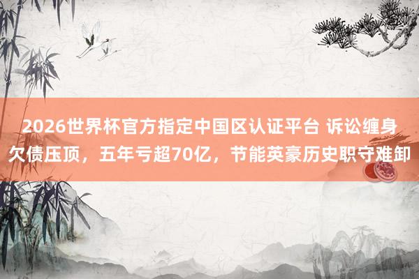 2026世界杯官方指定中国区认证平台 诉讼缠身欠债压顶，五年亏超70亿，节能英豪历史职守难卸