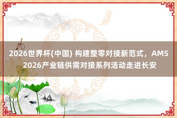 2026世界杯(中国) 构建整零对接新范式,AMS 2026产业链供需对接系列活动走进长安