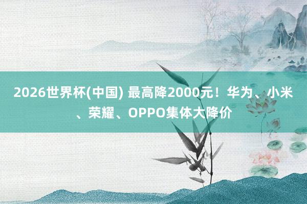 2026世界杯(中国) 最高降2000元！华为、小米、荣耀、OPPO集体大降价