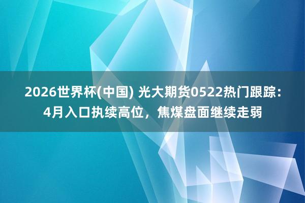 2026世界杯(中国) 光大期货0522热门跟踪：4月入口执续高位，焦煤盘面继续走弱