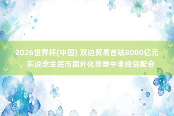 2026世界杯(中国) 双边贸易首破8000亿元，东说念主民币国外化重塑中非经贸配合