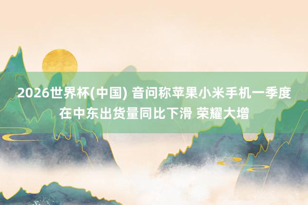 2026世界杯(中国) 音问称苹果小米手机一季度在中东出货量同比下滑 荣耀大增