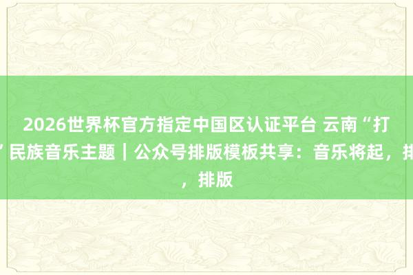 2026世界杯官方指定中国区认证平台 云南“打跳”民族音乐主题｜公众号排版模板共享：音乐将起，排版