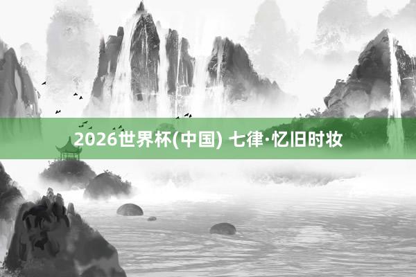 2026世界杯(中国) 七律·忆旧时妆