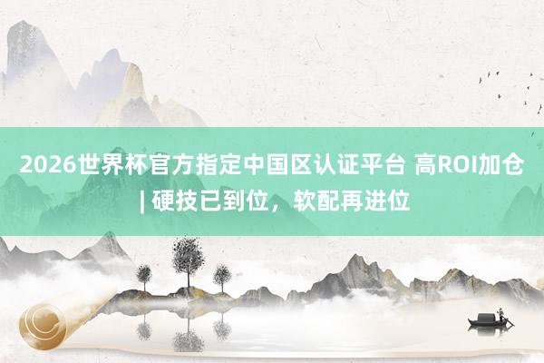 2026世界杯官方指定中国区认证平台 高ROI加仓 | 硬技已到位，软配再进位