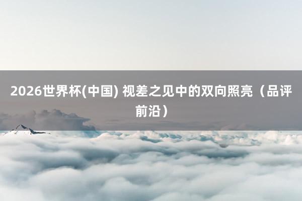 2026世界杯(中国) 视差之见中的双向照亮(品评前沿)