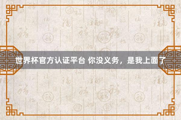 世界杯官方认证平台 你没义务,是我上面了