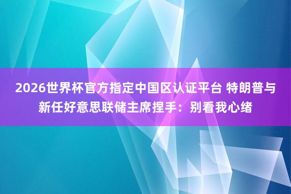 2026世界杯官方指定中国区认证平台 特朗普与新任好意思联储主席捏手:别看我心绪