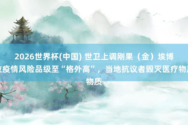 2026世界杯(中国) 世卫上调刚果（金）埃博拉疫情风险品级至“格外高”，当地抗议者毁灭医疗物质