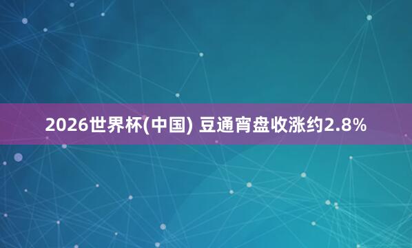 2026世界杯(中国) 豆通宵盘收涨约2.8%
