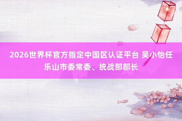 2026世界杯官方指定中国区认证平台 吴小怡任乐山市委常委、统战部部长