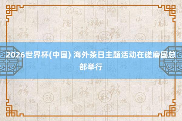 2026世界杯(中国) 海外茶日主题活动在磋磨国总部举行