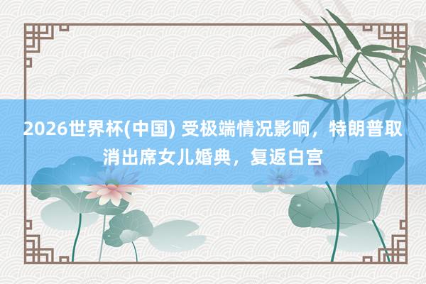2026世界杯(中国) 受极端情况影响，特朗普取消出席女儿婚典，复返白宫