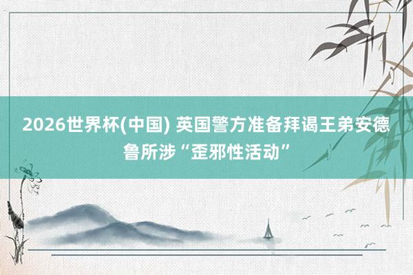 2026世界杯(中国) 英国警方准备拜谒王弟安德鲁所涉“歪邪性活动”