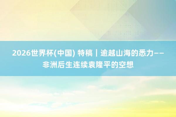2026世界杯(中国) 特稿｜逾越山海的悉力——非洲后生连续袁隆平的空想
