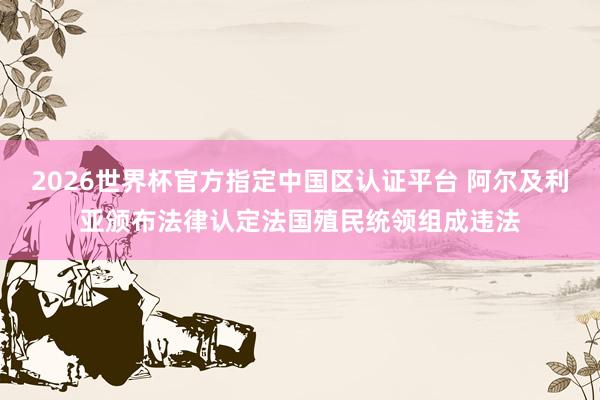 2026世界杯官方指定中国区认证平台 阿尔及利亚颁布法律认定法国殖民统领组成违法