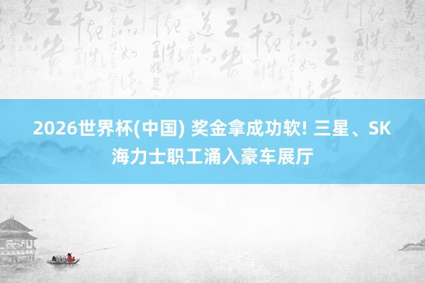 2026世界杯(中国) 奖金拿成功软! 三星、SK海力士职工涌入豪车展厅