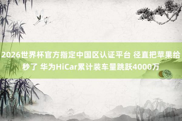 2026世界杯官方指定中国区认证平台 径直把苹果给秒了 华为HiCar累计装车量跳跃4000万