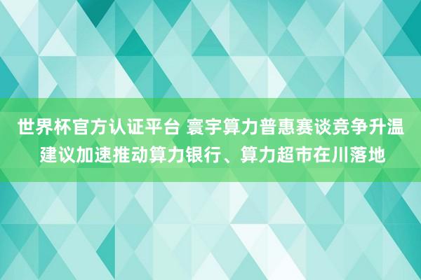 世界杯官方认证平台 寰宇算力普惠赛谈竞争升温 建议加速推动算力银行、算力超市在川落地