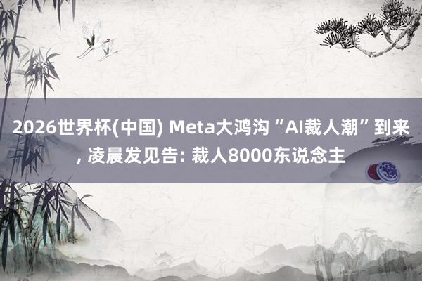 2026世界杯(中国) Meta大鸿沟“AI裁人潮”到来， 凌晨发见告: 裁人8000东说念主