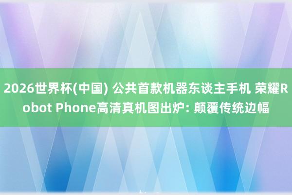 2026世界杯(中国) 公共首款机器东谈主手机 荣耀Robot Phone高清真机图出炉: 颠覆传统边幅