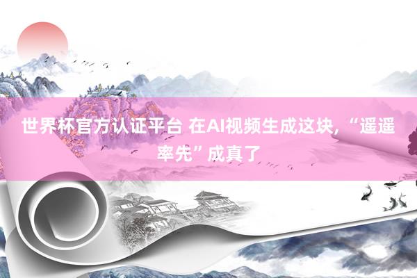 世界杯官方认证平台 在AI视频生成这块, “遥遥率先”成真了