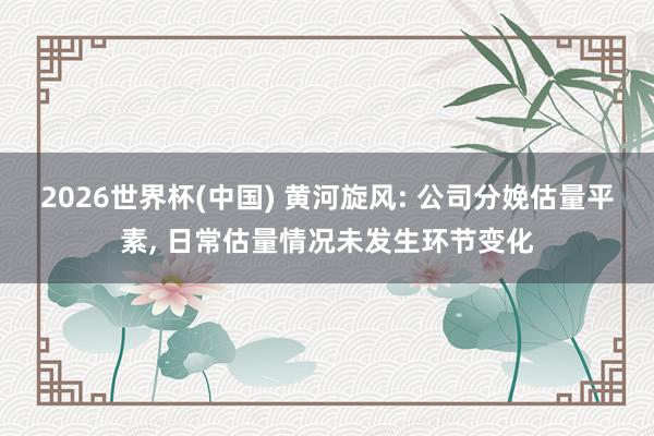 2026世界杯(中国) 黄河旋风: 公司分娩估量平素， 日常估量情况未发生环节变化