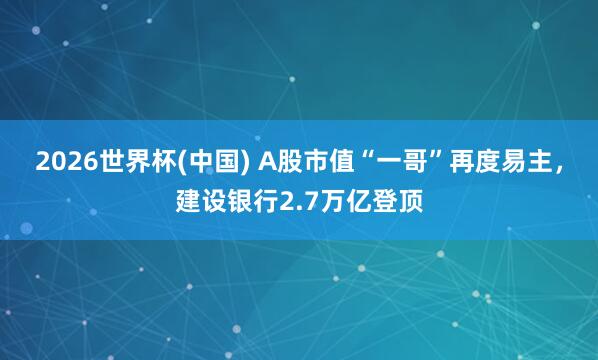 2026世界杯(中国) A股市值“一哥”再度易主，建设银行2.7万亿登顶