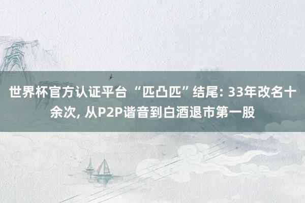 世界杯官方认证平台 “匹凸匹”结尾: 33年改名十余次, 从P2P谐音到白酒退市第一股