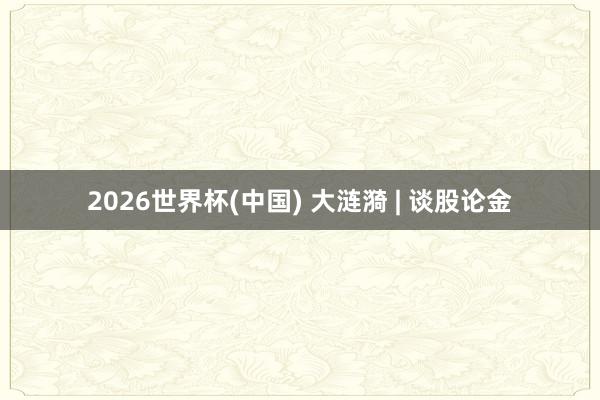 2026世界杯(中国) 大涟漪 | 谈股论金