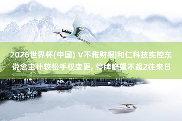 2026世界杯(中国) V不雅财报|和仁科技实控东说念主计较松手权变更， 停牌瞻望不超2往来日