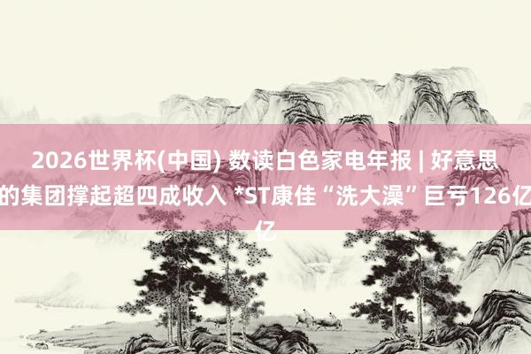 2026世界杯(中国) 数读白色家电年报 | 好意思的集团撑起超四成收入 *ST康佳“洗大澡”巨亏126亿