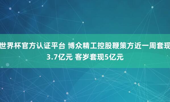 世界杯官方认证平台 博众精工控股鞭策方近一周套现3.7亿元 客岁套现5亿元