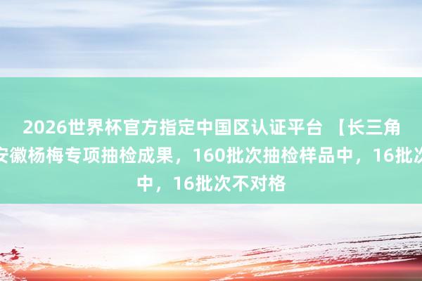 2026世界杯官方指定中国区认证平台 【长三角日报】安徽杨梅专项抽检成果，160批次抽检样品中，16批次不对格