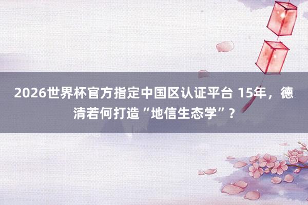 2026世界杯官方指定中国区认证平台 15年,德清若何打造“地信生态学”?