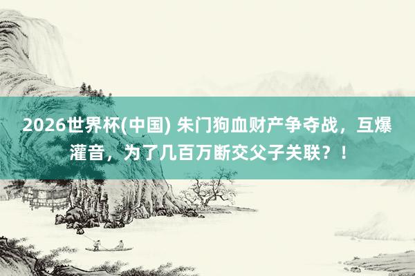 2026世界杯(中国) 朱门狗血财产争夺战，互爆灌音，为了几百万断交父子关联？！