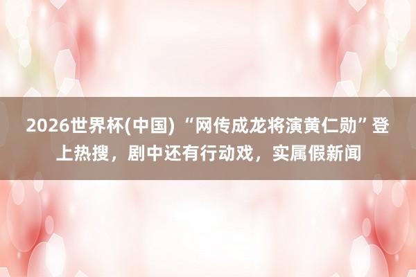 2026世界杯(中国) “网传成龙将演黄仁勋”登上热搜，剧中还有行动戏，实属假新闻