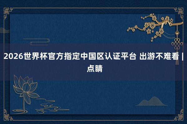 2026世界杯官方指定中国区认证平台 出游不难看 | 点睛